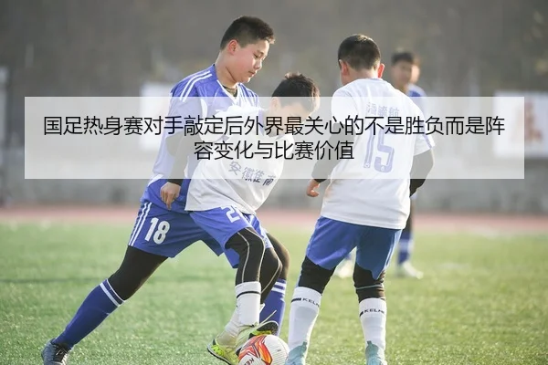 国足热身赛对手敲定后外界最关心的不是胜负而是阵容变化与比赛价值